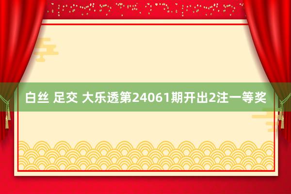 白丝 足交 大乐透第24061期开出2注一等奖