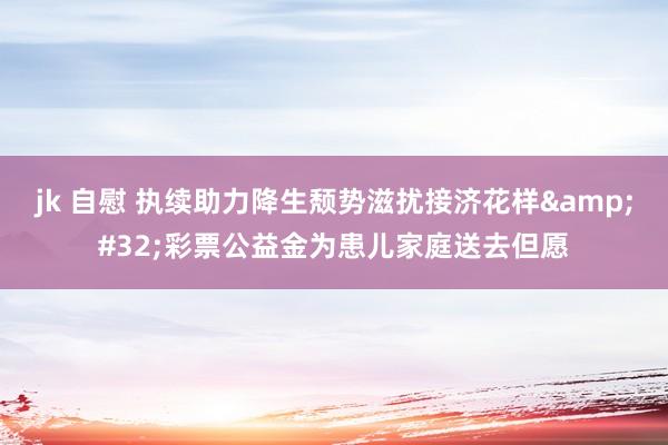 jk 自慰 执续助力降生颓势滋扰接济花样&#32;彩票公益金为患儿家庭送去但愿