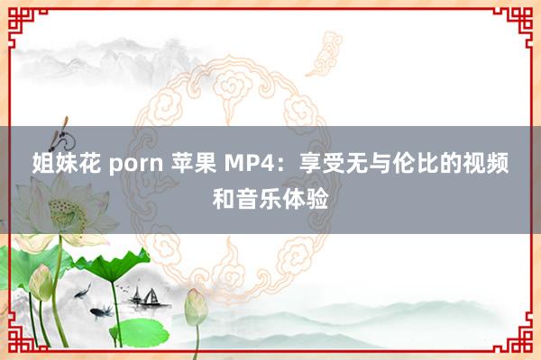 姐妹花 porn 苹果 MP4：享受无与伦比的视频和音乐体验