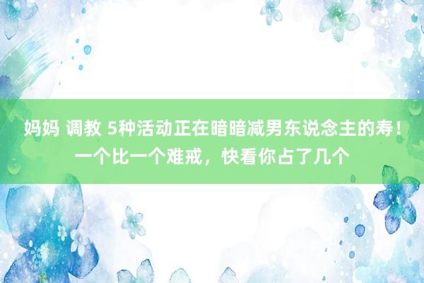 妈妈 调教 5种活动正在暗暗减男东说念主的寿！一个比一个难戒，快看你占了几个