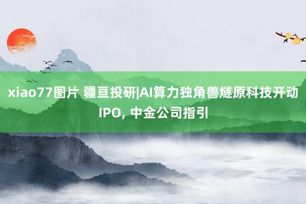 xiao77图片 疆亘投研|AI算力独角兽燧原科技开动IPO， 中金公司指引