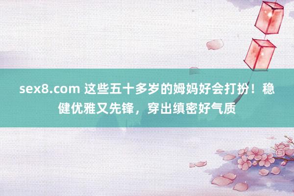 sex8.com 这些五十多岁的姆妈好会打扮！稳健优雅又先锋，穿出缜密好气质