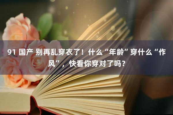 91 国产 别再乱穿衣了！什么“年龄”穿什么“作风”，快看你穿对了吗？