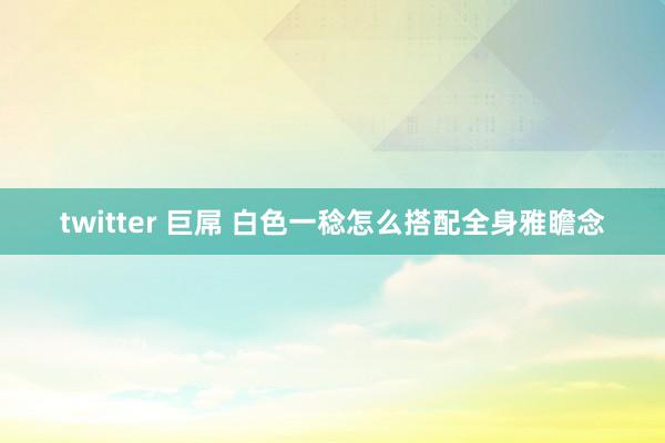 twitter 巨屌 白色一稔怎么搭配全身雅瞻念