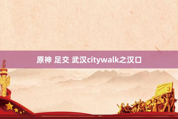 原神 足交 武汉citywalk之汉口