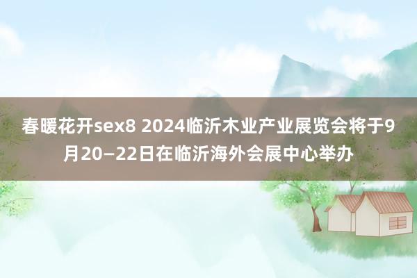 春暖花开sex8 2024临沂木业产业展览会将于9月20—22日在临沂海外会展中心举办