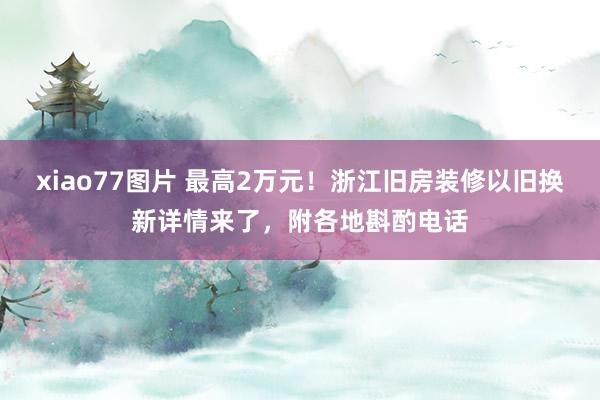 xiao77图片 最高2万元！浙江旧房装修以旧换新详情来了，附各地斟酌电话