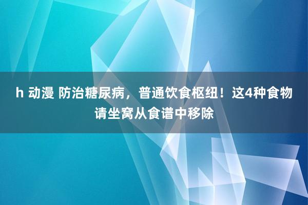 h 动漫 防治糖尿病，普通饮食枢纽！这4种食物请坐窝从食谱中移除