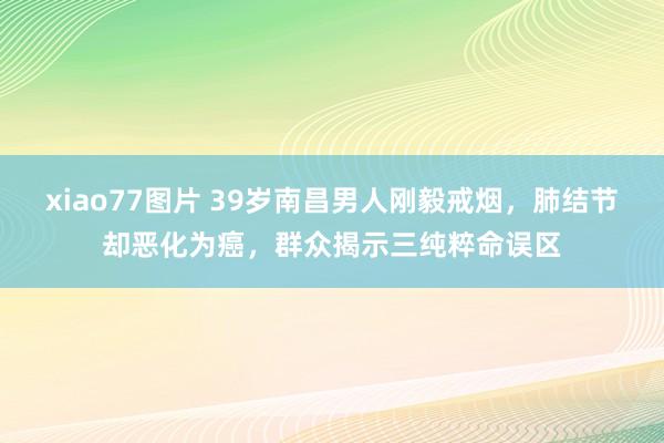 xiao77图片 39岁南昌男人刚毅戒烟，肺结节却恶化为癌，群众揭示三纯粹命误区