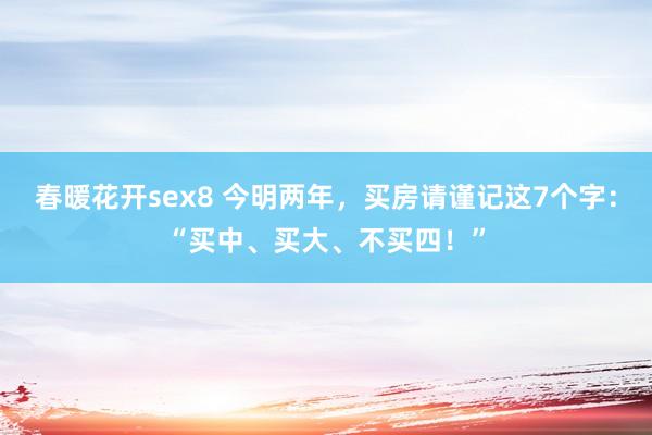 春暖花开sex8 今明两年，买房请谨记这7个字：“买中、买大、不买四！”