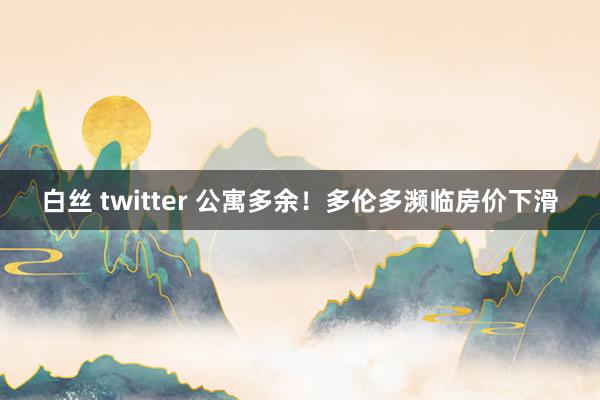 白丝 twitter 公寓多余！多伦多濒临房价下滑