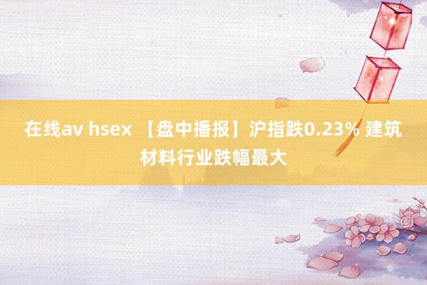 在线av hsex 【盘中播报】沪指跌0.23% 建筑材料行业跌幅最大