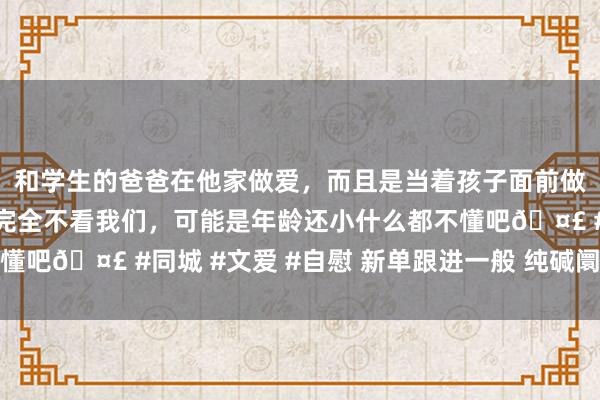 和学生的爸爸在他家做爱，而且是当着孩子面前做爱，太刺激了，孩子完全不看我们，可能是年龄还小什么都不懂吧🤣 #同城 #文爱 #自慰 新单跟进一般 纯碱阛阓难言向好