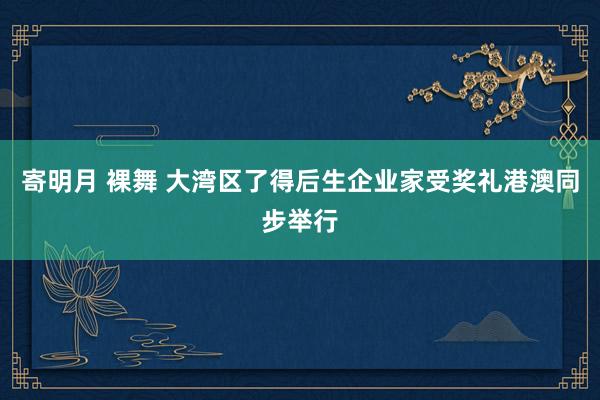 寄明月 裸舞 大湾区了得后生企业家受奖礼港澳同步举行