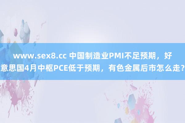 www.sex8.cc 中国制造业PMI不足预期，好意思国4月中枢PCE低于预期，有色金属后市怎么走？