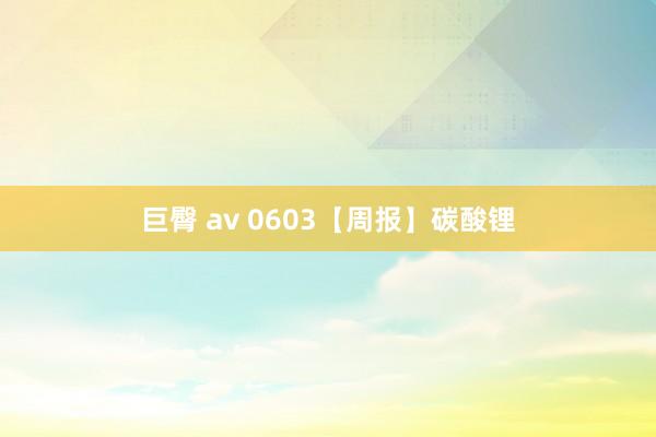 巨臀 av 0603【周报】碳酸锂