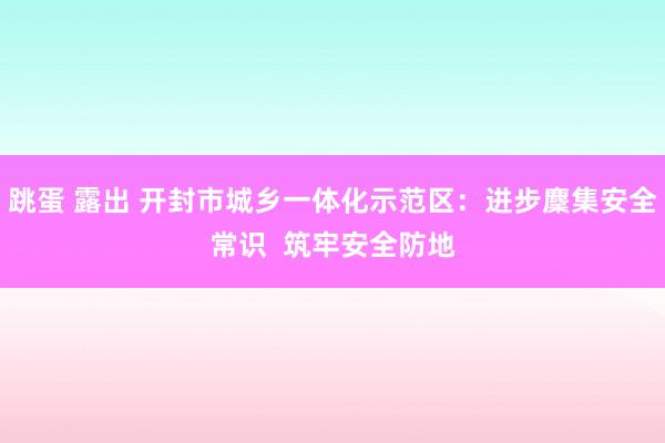 跳蛋 露出 开封市城乡一体化示范区：进步麇集安全常识  筑牢安全防地