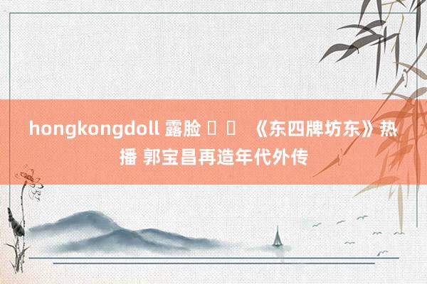 hongkongdoll 露脸 		 《东四牌坊东》热播 郭宝昌再造年代外传