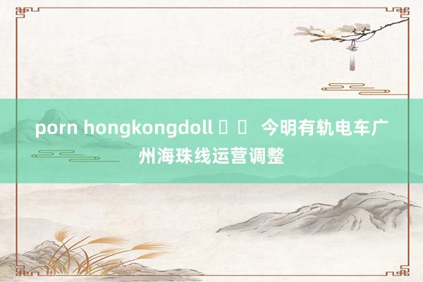 porn hongkongdoll 		 今明有轨电车广州海珠线运营调整