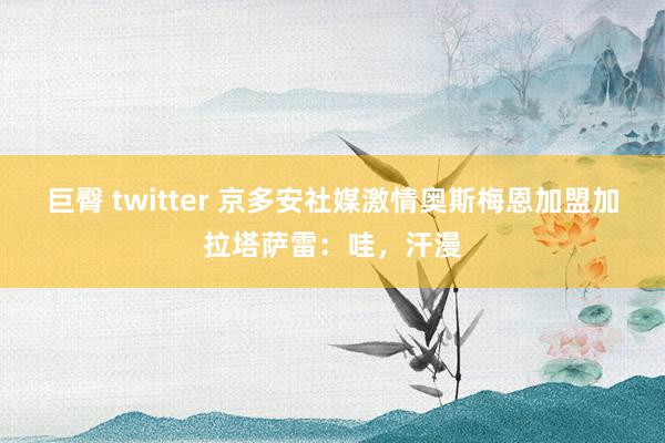 巨臀 twitter 京多安社媒激情奥斯梅恩加盟加拉塔萨雷：哇，汗漫