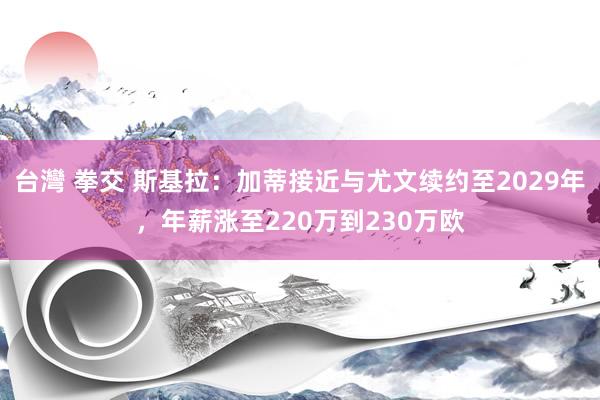 台灣 拳交 斯基拉：加蒂接近与尤文续约至2029年，年薪涨至220万到230万欧