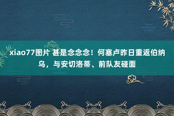 xiao77图片 甚是念念念！何塞卢昨日重返伯纳乌，与安切洛蒂、前队友碰面