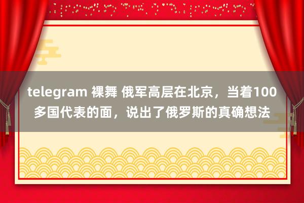 telegram 裸舞 俄军高层在北京，当着100多国代表的面，说出了俄罗斯的真确想法