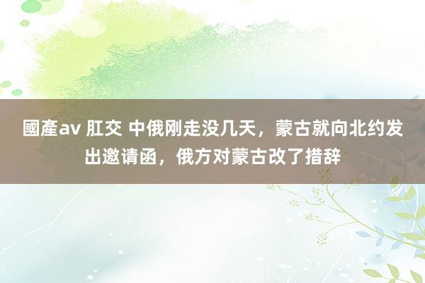 國產av 肛交 中俄刚走没几天，蒙古就向北约发出邀请函，俄方对蒙古改了措辞