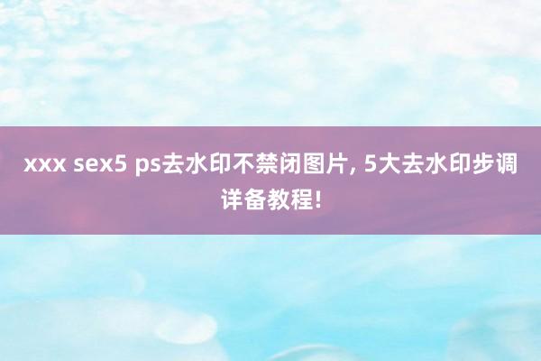 xxx sex5 ps去水印不禁闭图片， 5大去水印步调详备教程!