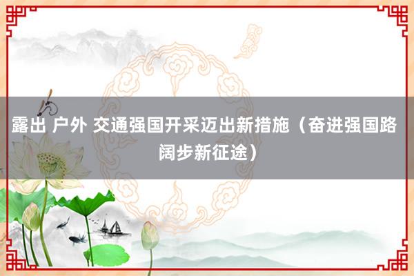 露出 户外 交通强国开采迈出新措施（奋进强国路 阔步新征途）