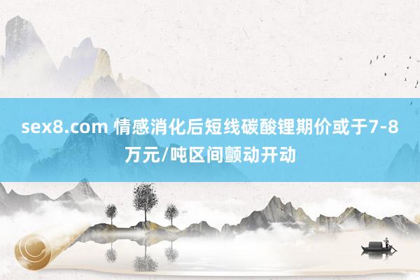 sex8.com 情感消化后短线碳酸锂期价或于7-8万元/吨区间颤动开动