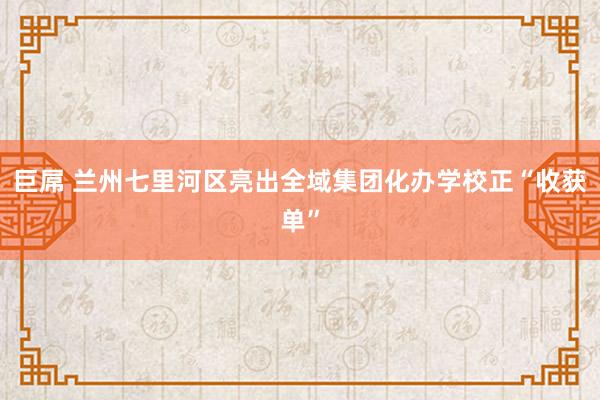 巨屌 兰州七里河区亮出全域集团化办学校正“收获单”