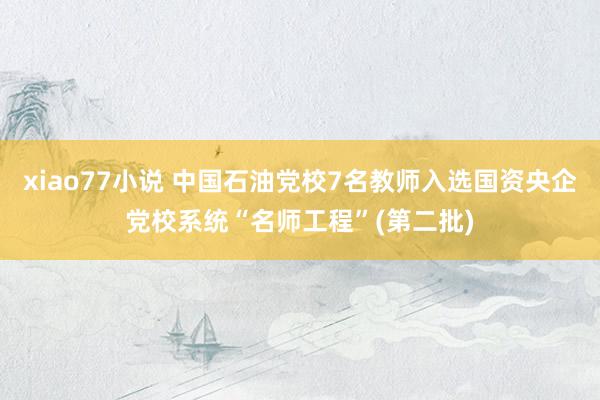 xiao77小说 中国石油党校7名教师入选国资央企党校系统“名师工程”(第二批)