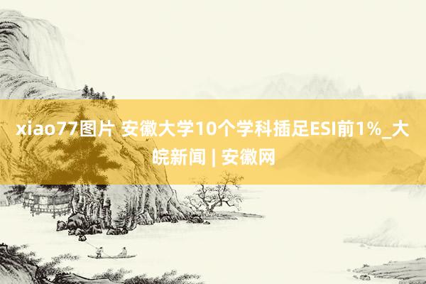 xiao77图片 安徽大学10个学科插足ESI前1%_大皖新闻 | 安徽网