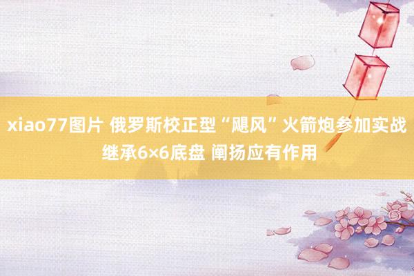 xiao77图片 俄罗斯校正型“飓风”火箭炮参加实战 继承6×6底盘 阐扬应有作用