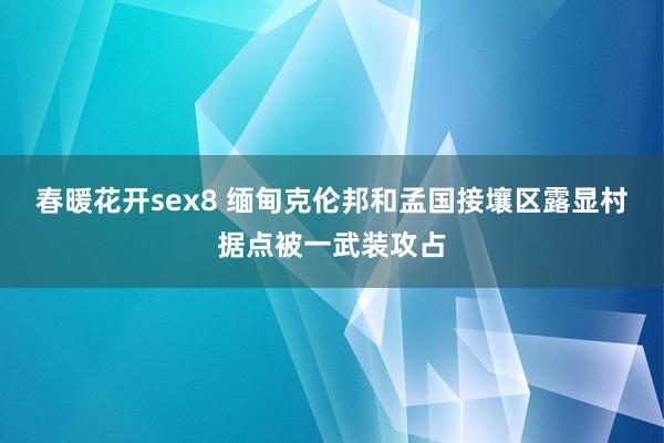 春暖花开sex8 缅甸克伦邦和孟国接壤区露显村据点被一武装攻占