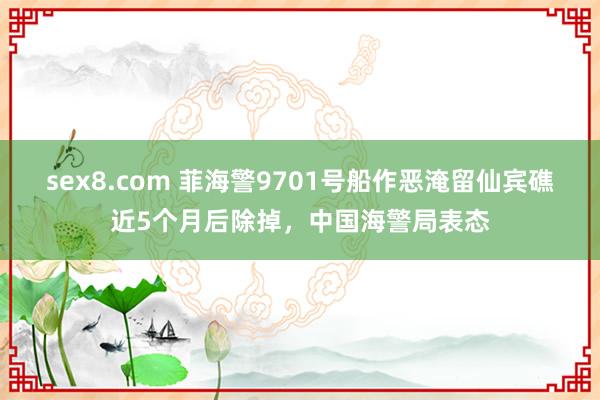 sex8.com 菲海警9701号船作恶淹留仙宾礁近5个月后除掉，中国海警局表态