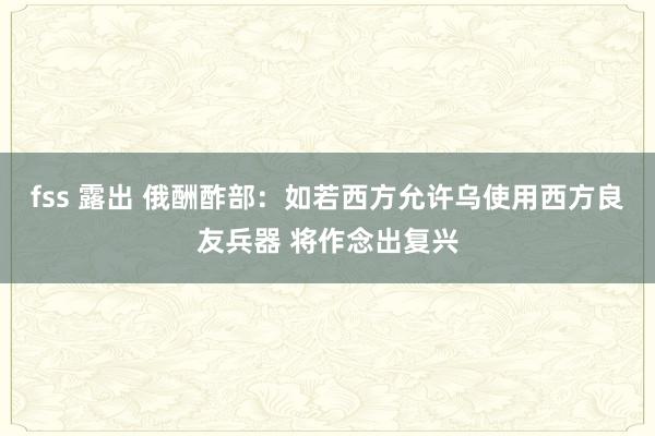 fss 露出 俄酬酢部：如若西方允许乌使用西方良友兵器 将作念出复兴