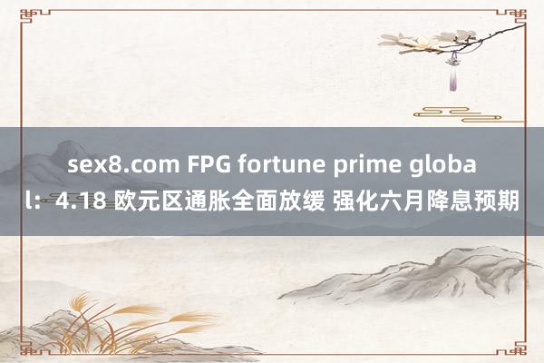 sex8.com FPG fortune prime global：4.18 欧元区通胀全面放缓 强化六月降息预期