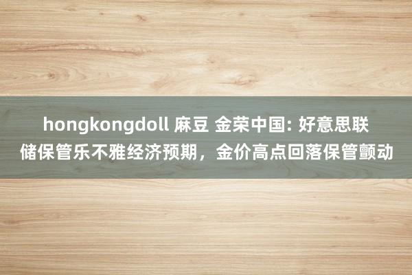 hongkongdoll 麻豆 金荣中国: 好意思联储保管乐不雅经济预期，金价高点回落保管颤动