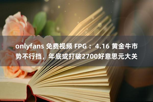 onlyfans 免费视频 FPG ：4.16 黄金牛市势不行挡，年底或打破2700好意思元大关