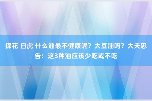 探花 白虎 什么油最不健康呢？大豆油吗？大夫忠告：这3种油应该少吃或不吃