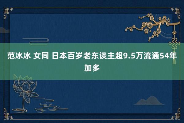 范冰冰 女同 日本百岁老东谈主超9.5万　流通54年加多