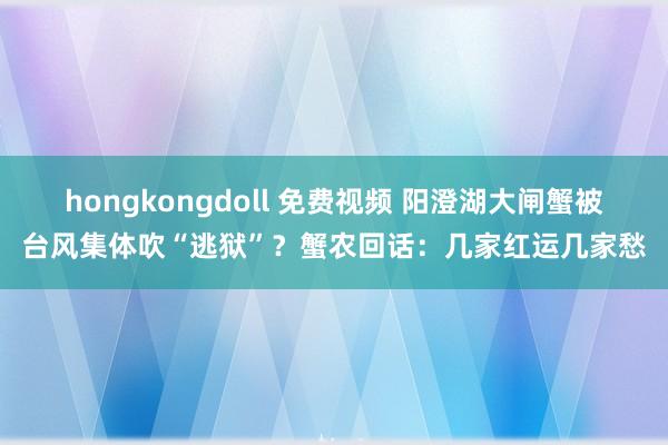 hongkongdoll 免费视频 阳澄湖大闸蟹被台风集体吹“逃狱”？蟹农回话：几家红运几家愁