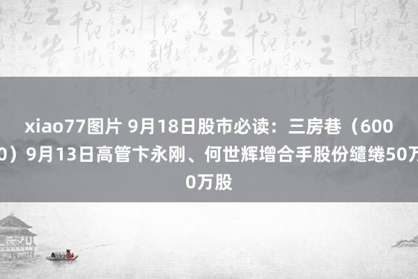 xiao77图片 9月18日股市必读：三房巷（600370）9月13日高管卞永刚、何世辉增合手股份缱绻50万股