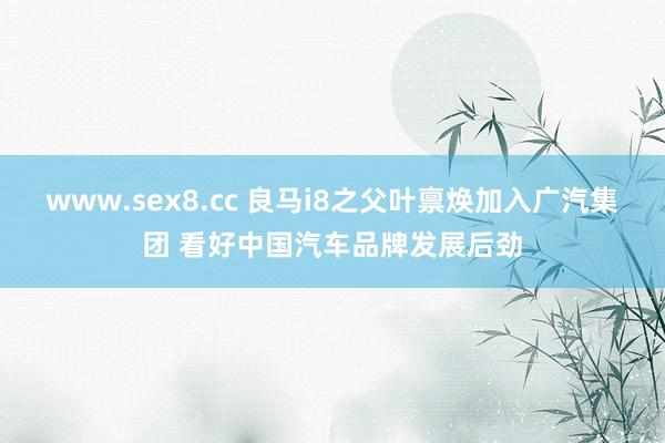 www.sex8.cc 良马i8之父叶禀焕加入广汽集团 看好中国汽车品牌发展后劲