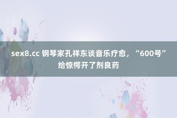 sex8.cc 钢琴家孔祥东谈音乐疗愈，“600号”给惊愕开了剂良药