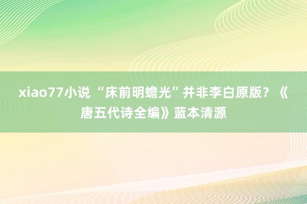 xiao77小说 “床前明蟾光”并非李白原版？《唐五代诗全编》蓝本清源