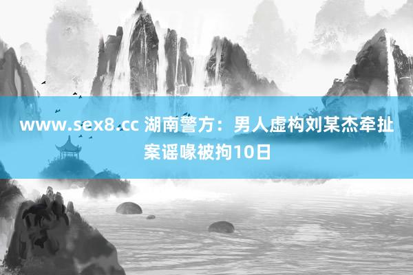 www.sex8.cc 湖南警方：男人虚构刘某杰牵扯案谣喙被拘10日