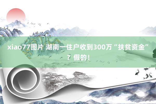 xiao77图片 湖南一住户收到300万“扶贫资金”？假的！